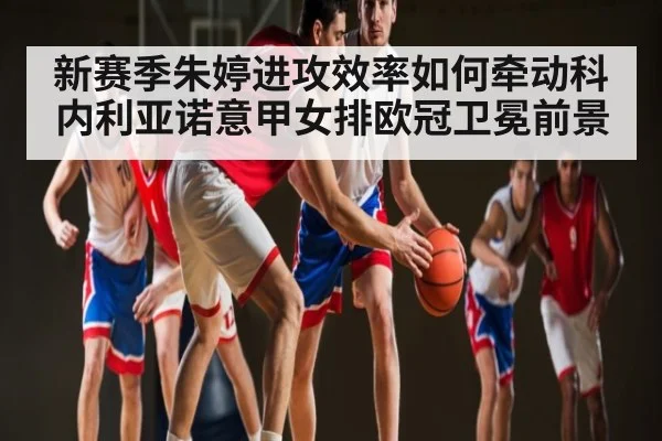 新赛季朱婷进攻效率如何牵动科内利亚诺意甲女排欧冠卫冕前景