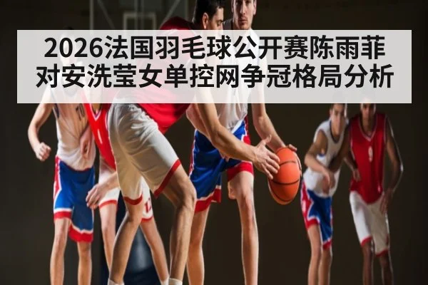 2026法国羽毛球公开赛陈雨菲对安洗莹女单控网争冠格局分析