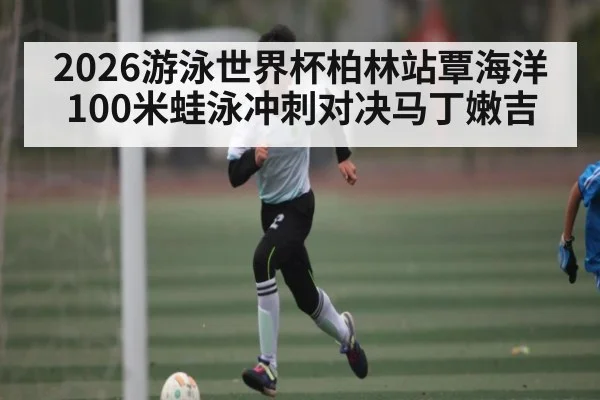 2026游泳世界杯柏林站覃海洋100米蛙泳冲刺对决马丁嫩吉